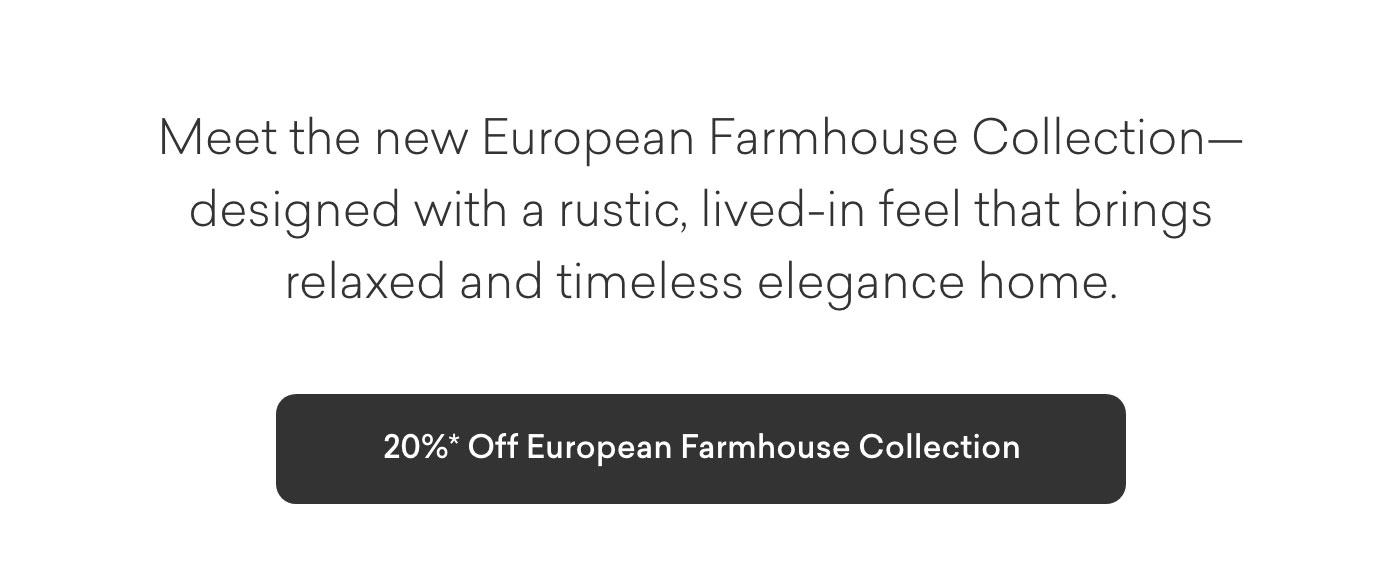 Meet the new European Farmhouse Collection— designed with a rustic, lived-in feel that brings relaxed and timeless elegance home. 20% off European Farmhouse Collection. Shop Now