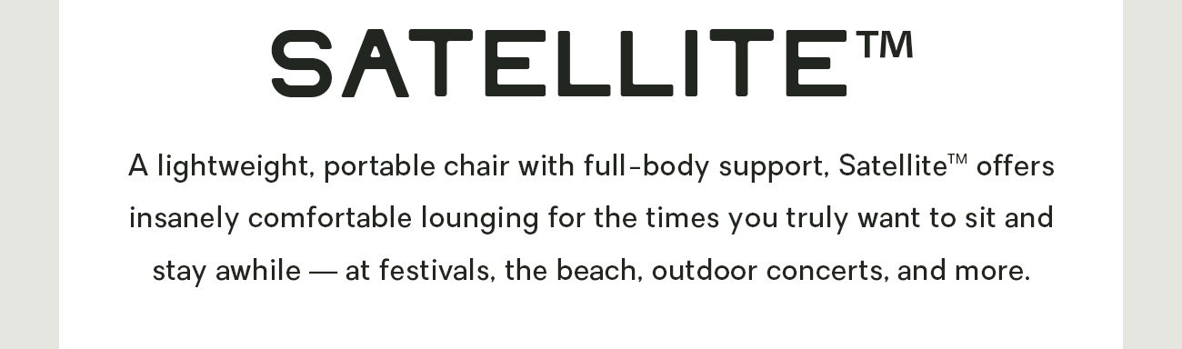 A lightweight, portable chair with full-body support, Satellite™ offers insanely comfortable lounging for the times you truly want to sit and stay awhile — at festivals, the beach, outdoor concerts, and more. 