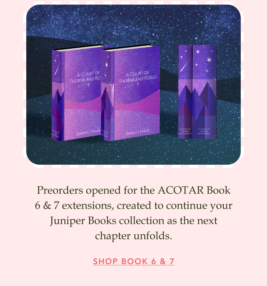 Preorders opened for the ACOTAR Book 6 & 7 extensions, created to continue your Juniper Books collection as the next chapter unfolds. SHOP BOOK 6 & 7!