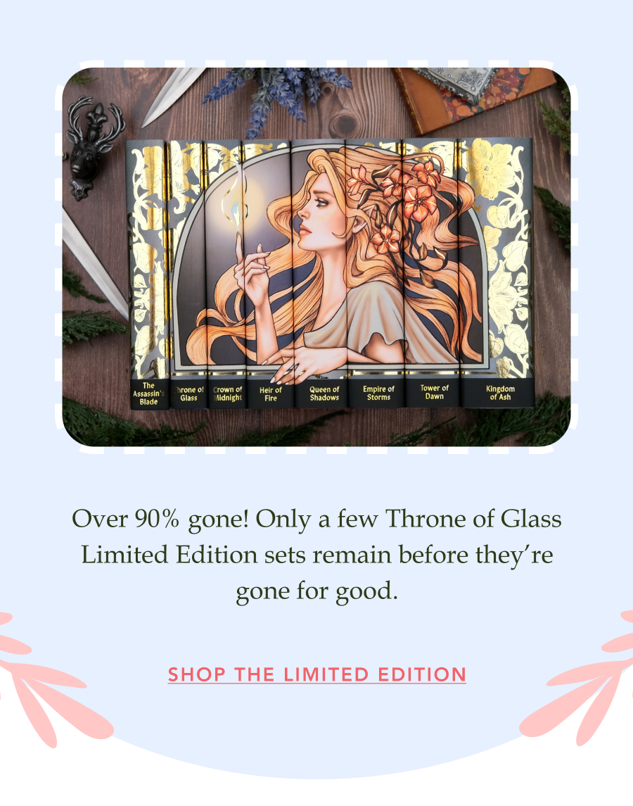 Over 90% gone! Only a few Throne of Glass Limited Edition sets remain before they’re gone for good. SHOP THE LIMITED EDITION!