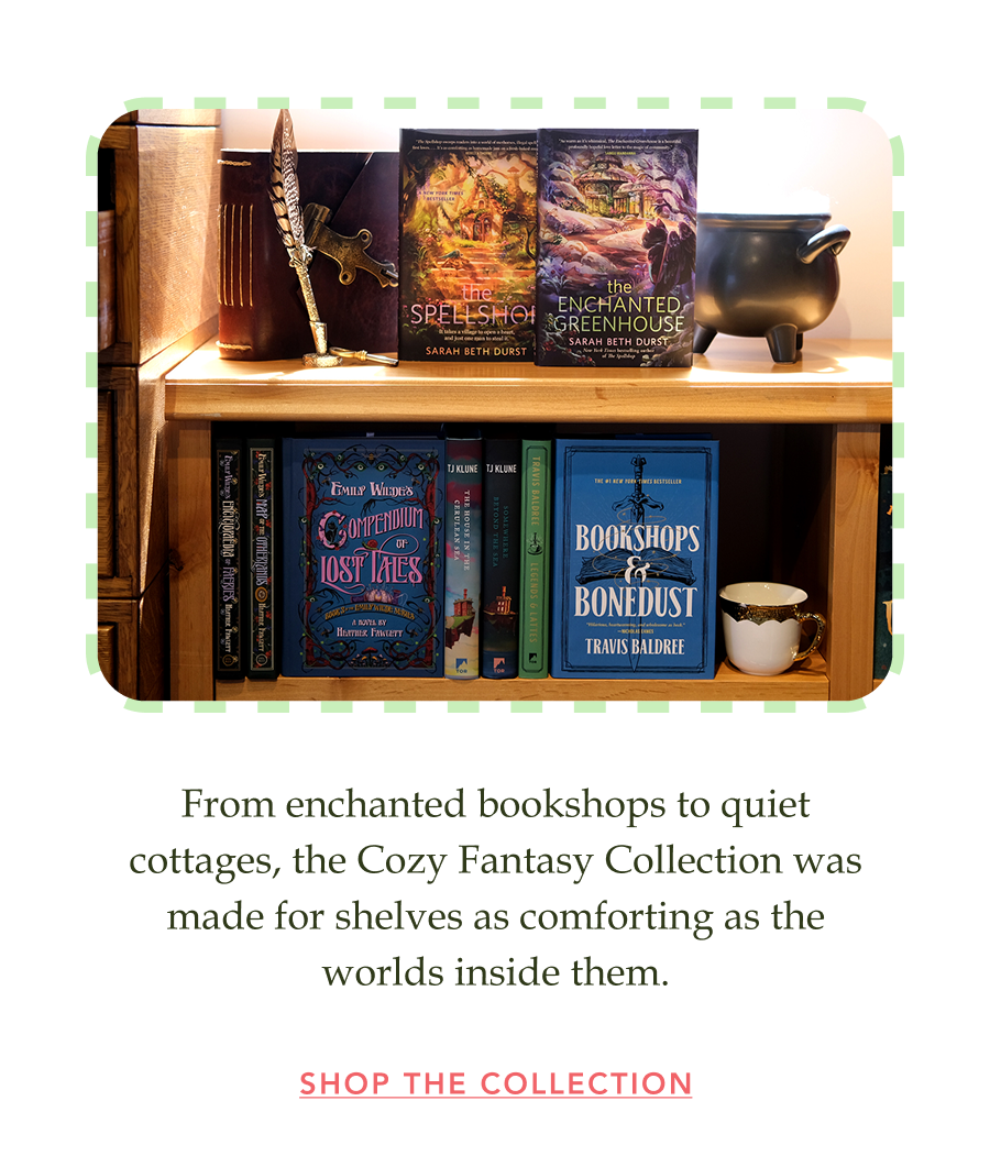 From enchanted bookshops to quiet cottages, the Cozy Fantasy Collection was made for shelves as comforting as the worlds inside them. SHOP THE COLLECTION!