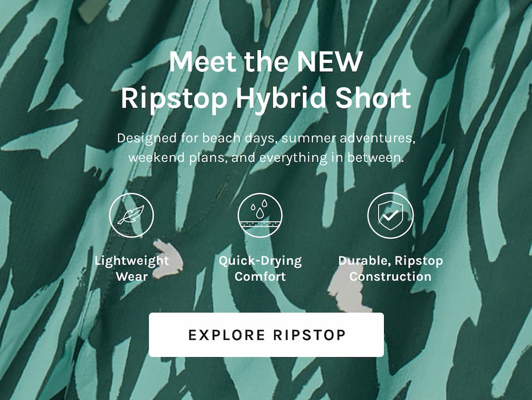 Meet the NEW Ripstop Hybrid Short Designed for beach days, summer adventures, weekend plans, and everything in between. Lightweight Wear Quick-drying comfort Durable, ripstop construction [Explore Ripstop]