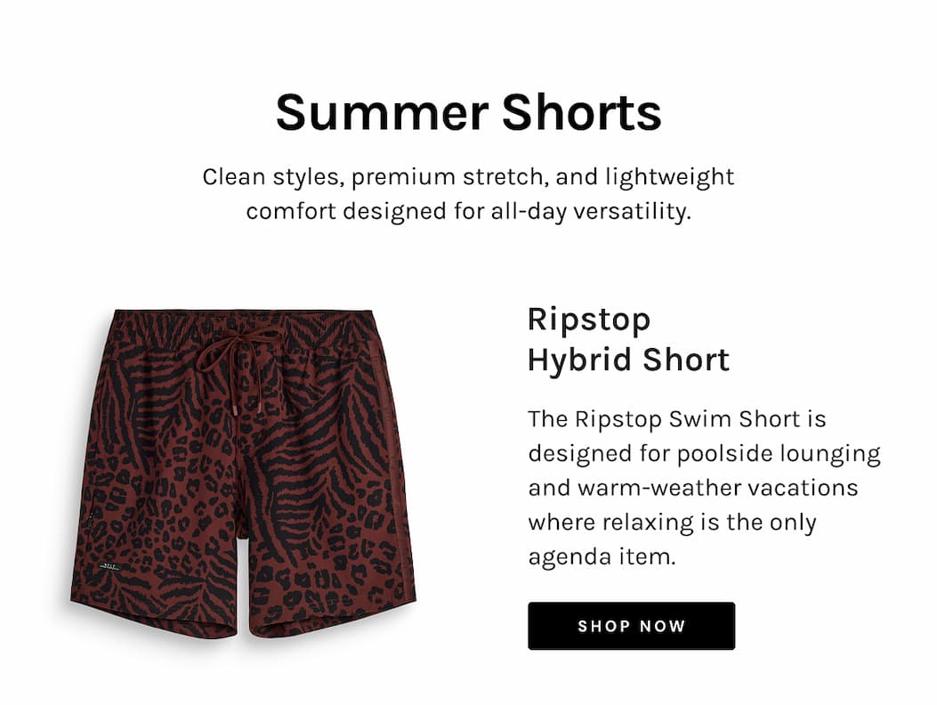 Summer Shorts Clean styles, premium stretch, and lightweight comfort designed for all-day versatility. Ripstop Hybrid Short The Ripstop Swim Short is designed for poolside lounging and warm-weather vacations where relaxing is the only agenda item. [Shop NOW]