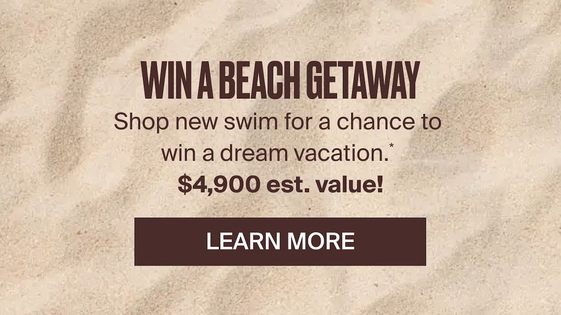 Win a beach getaway! Shop new swim for a chance to win a dream vacation.* $4,900 est. value! Learn more.