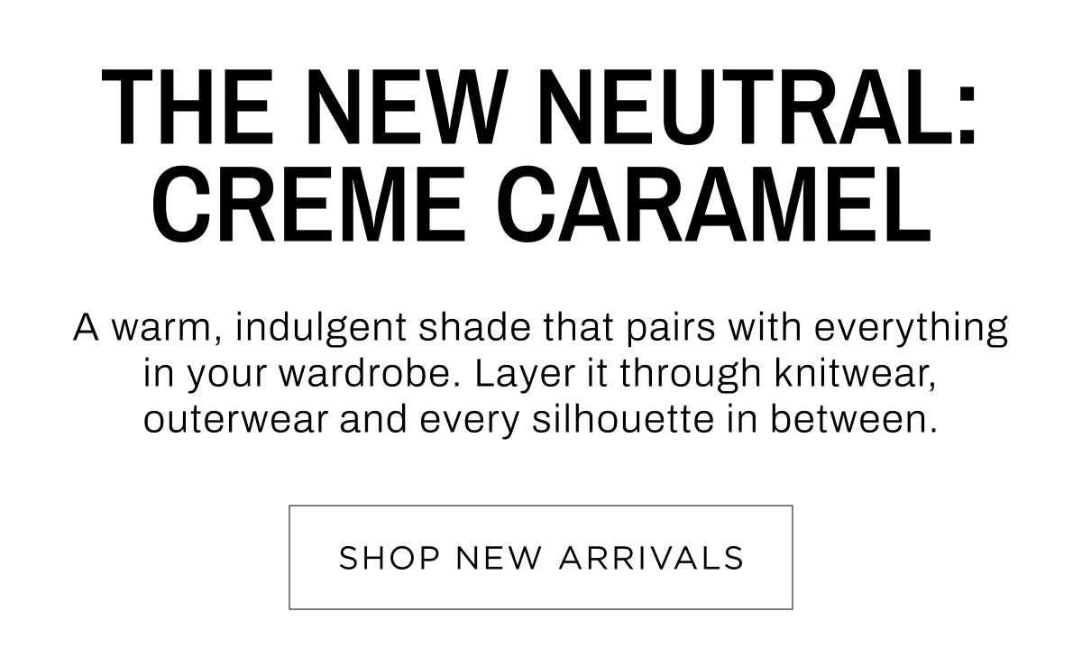 Woman New Arrivals. The new neutral: Creme Caramel. Layer it through knitwear, outerwear and every silhouette in between. Shop Now.