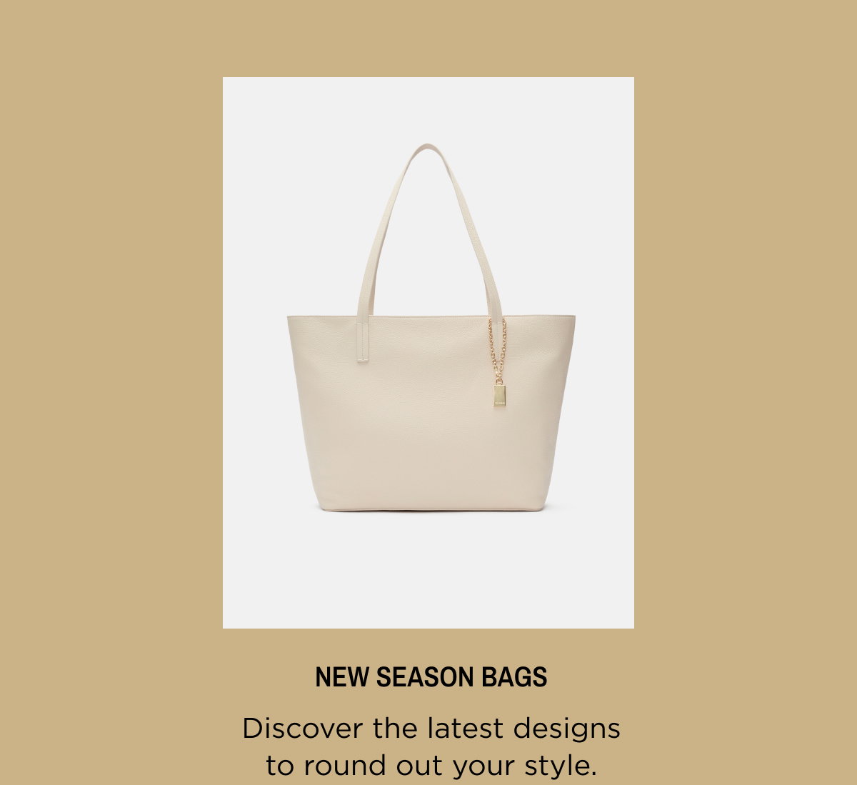 New Season Bags. Discover the latest designs to round out your style. Shop Now.