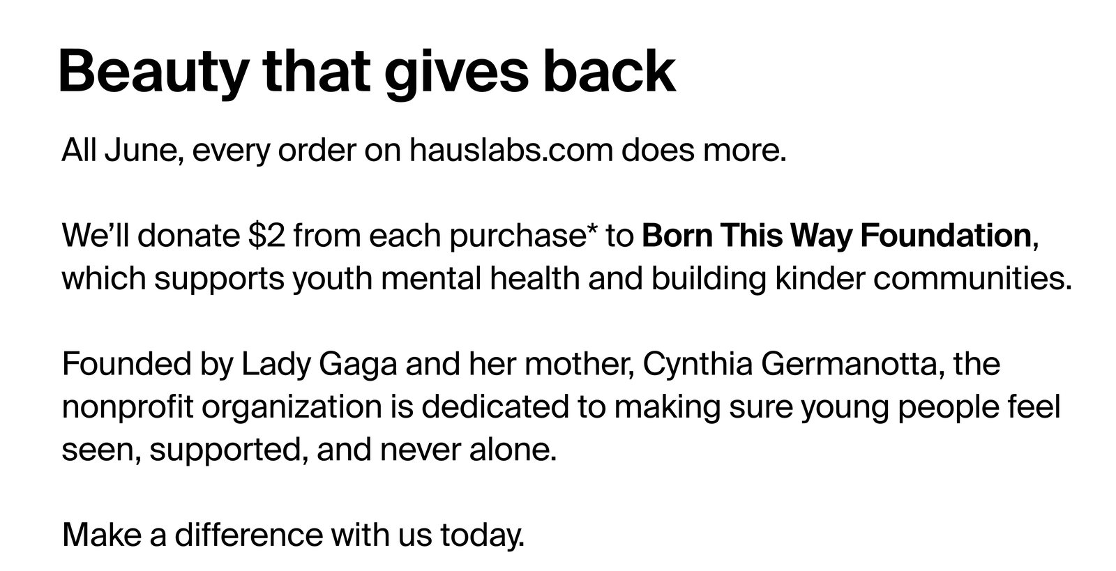 Beauty that gives back. All June, every order on hauslabs.com does more. We'll donate $2 from each purchase* to Born This Way Foundation, which supports youth mental health and building kinder communities. Founded by Lady Gaga and her mother, Cynthia Germanotta, the nonprofit organization is dedicated to making sure young people feel seen, supported and never alone. Make a difference with us today. 