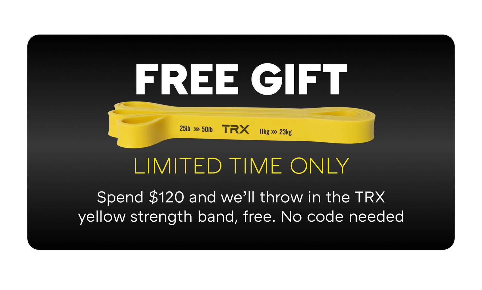 FREE GIFT LIMITED TIME ONLY Spend $120 and we’ll throw in the TRX yellow strength band, free. No code needed