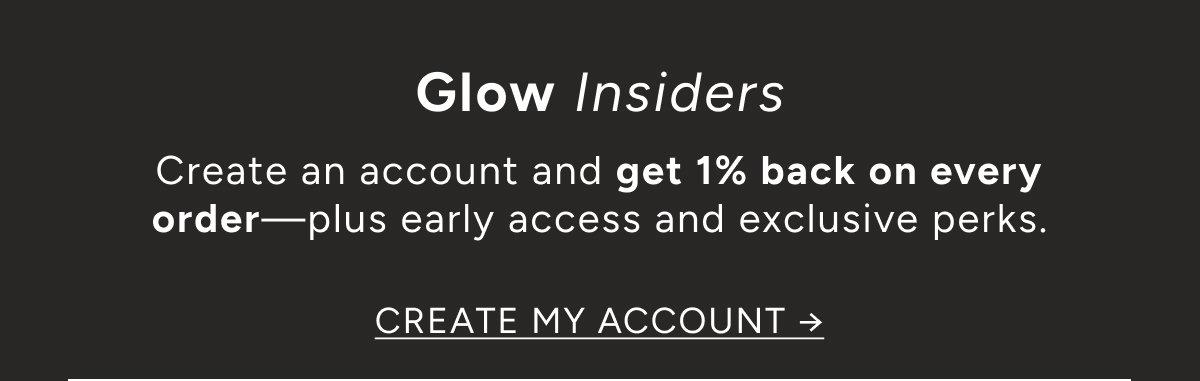Glow Insiders. Create an account and get 1% back on every order—plus early access and exclusive perks. Create my account ->