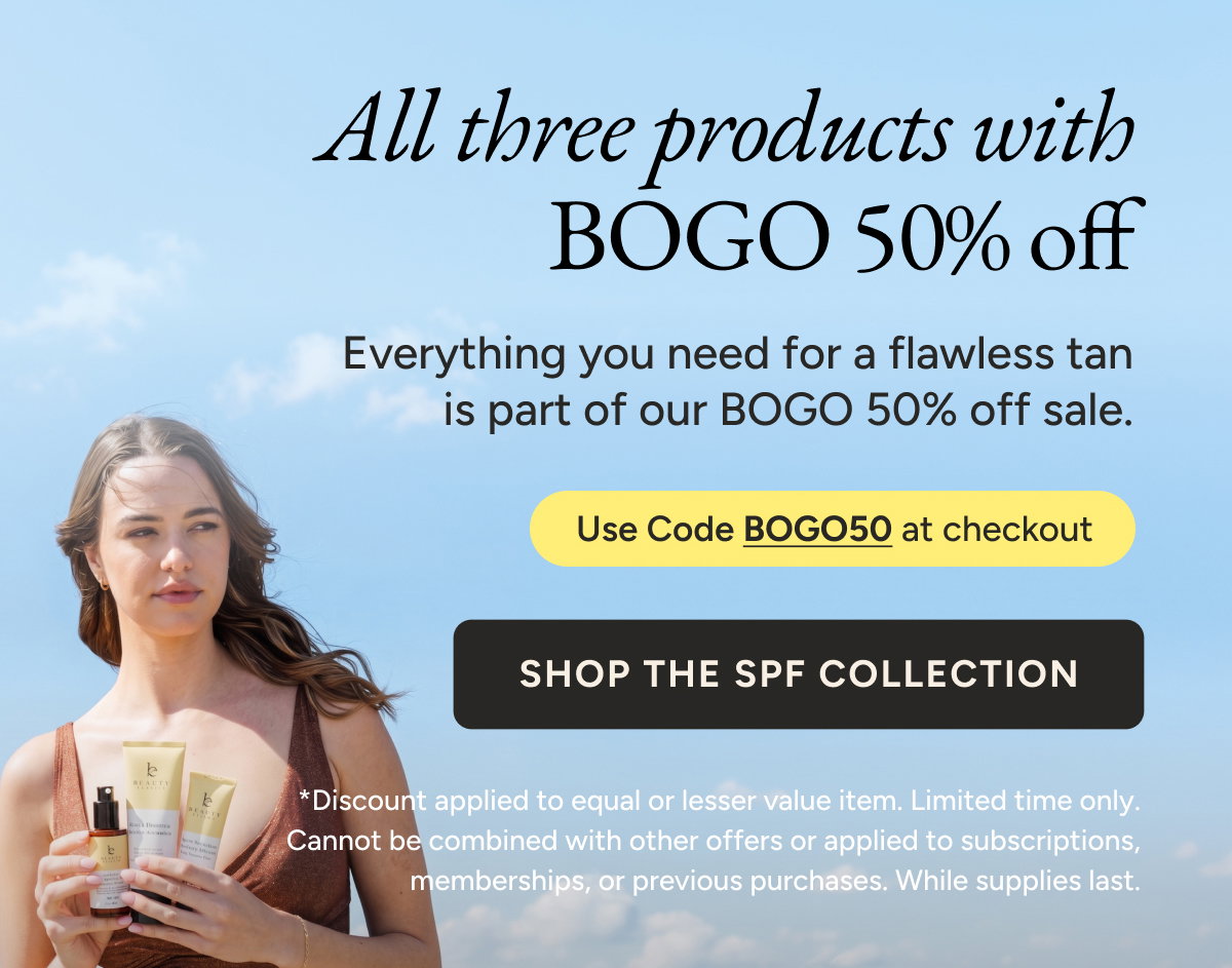 All three products with BOGO 50% off. Everything you need for a flawless tan is part of our BOGO 50% off sale. Use code BOGO50 at checkout. Shop the SPF collection.