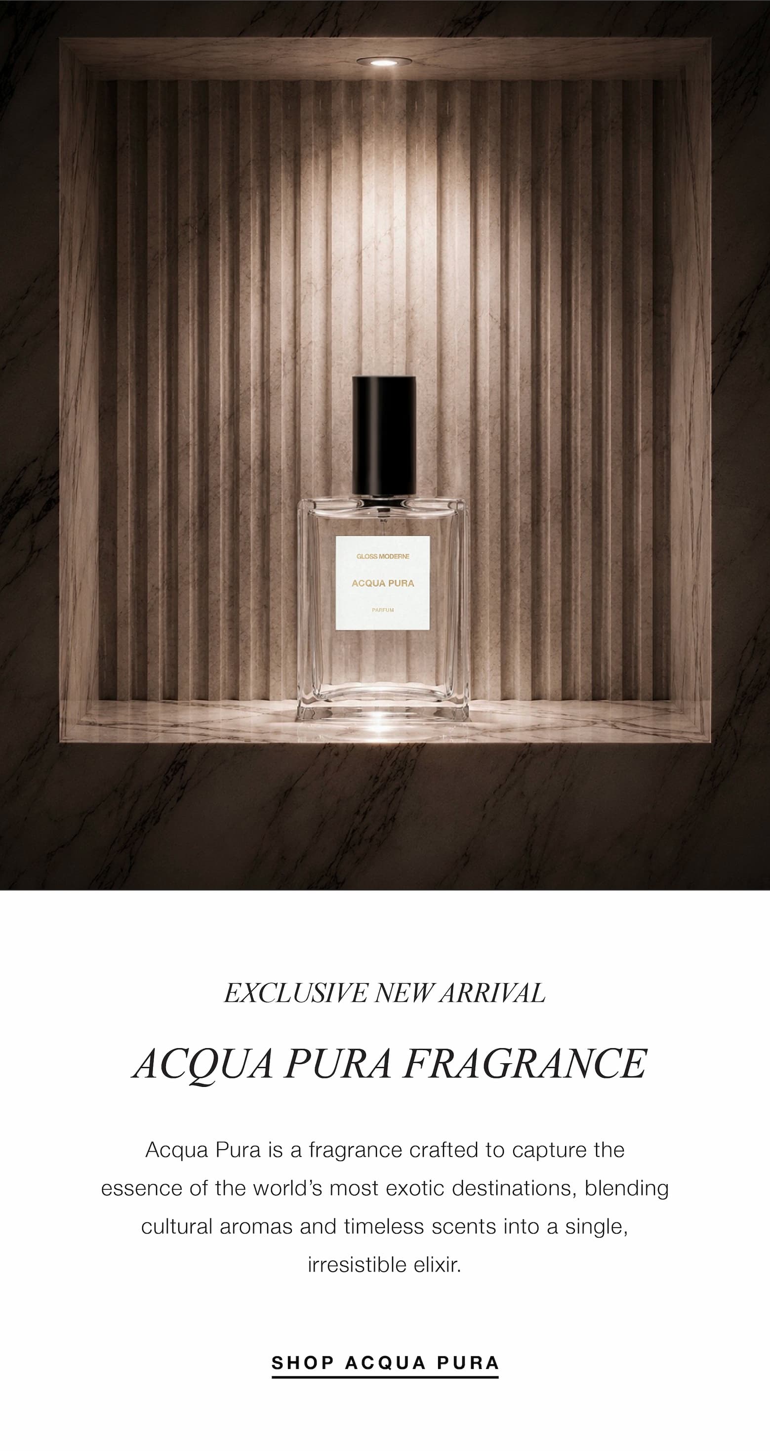 EXCLUSIVE NEW ARRIVAL, ACQUA PURA FRAGRANCE, Acqua Pura is a fragrance crafted to capture the essence of the world’s most exotic destinations, blending cultural aromas and timeless scents into a single, irresistible elixir.  