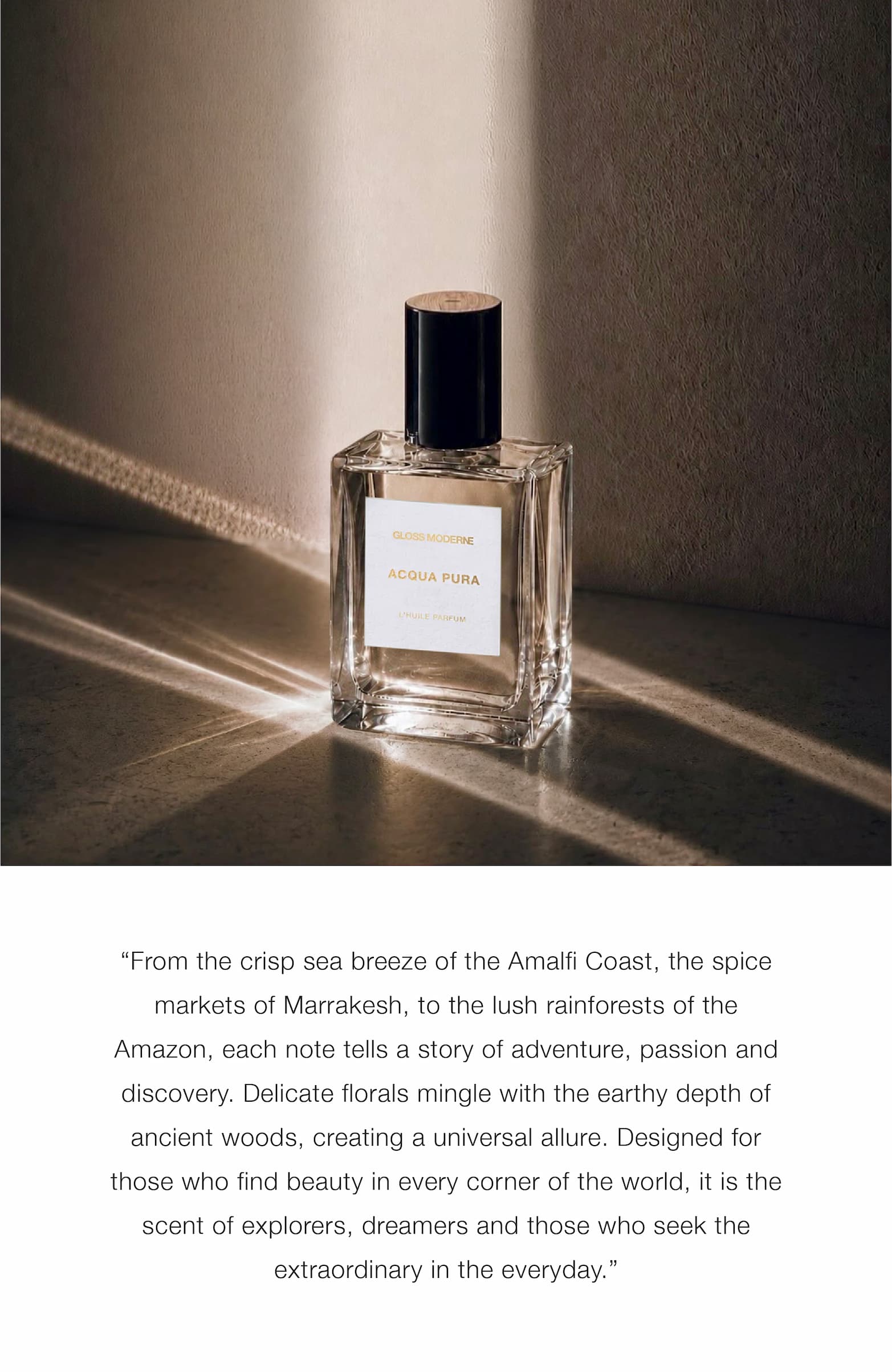 “From the crisp sea breeze of the Amalfi Coast, the spice markets of Marrakesh, to the lush rainforests of the Amazon, each note tells a story of adventure, passion and discovery. Delicate florals mingle with the earthy depth of ancient woods, creating a universal allure. Designed for those who find beauty in every corner of the world, it is the scent of explorers, dreamers and those who seek the extraordinary in the everyday.”