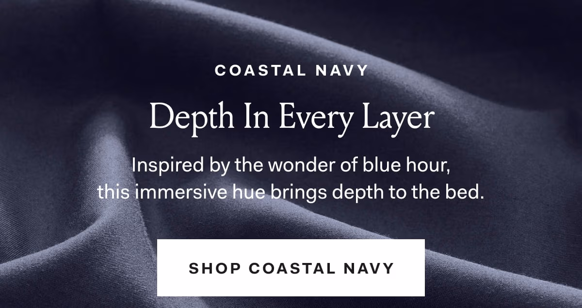 COASTAL NAVY Depth In Every Layer Inspired by the wonder of blue hour, this immersive hue brings depth to the bed. SHOP COASTAL NAVY. 