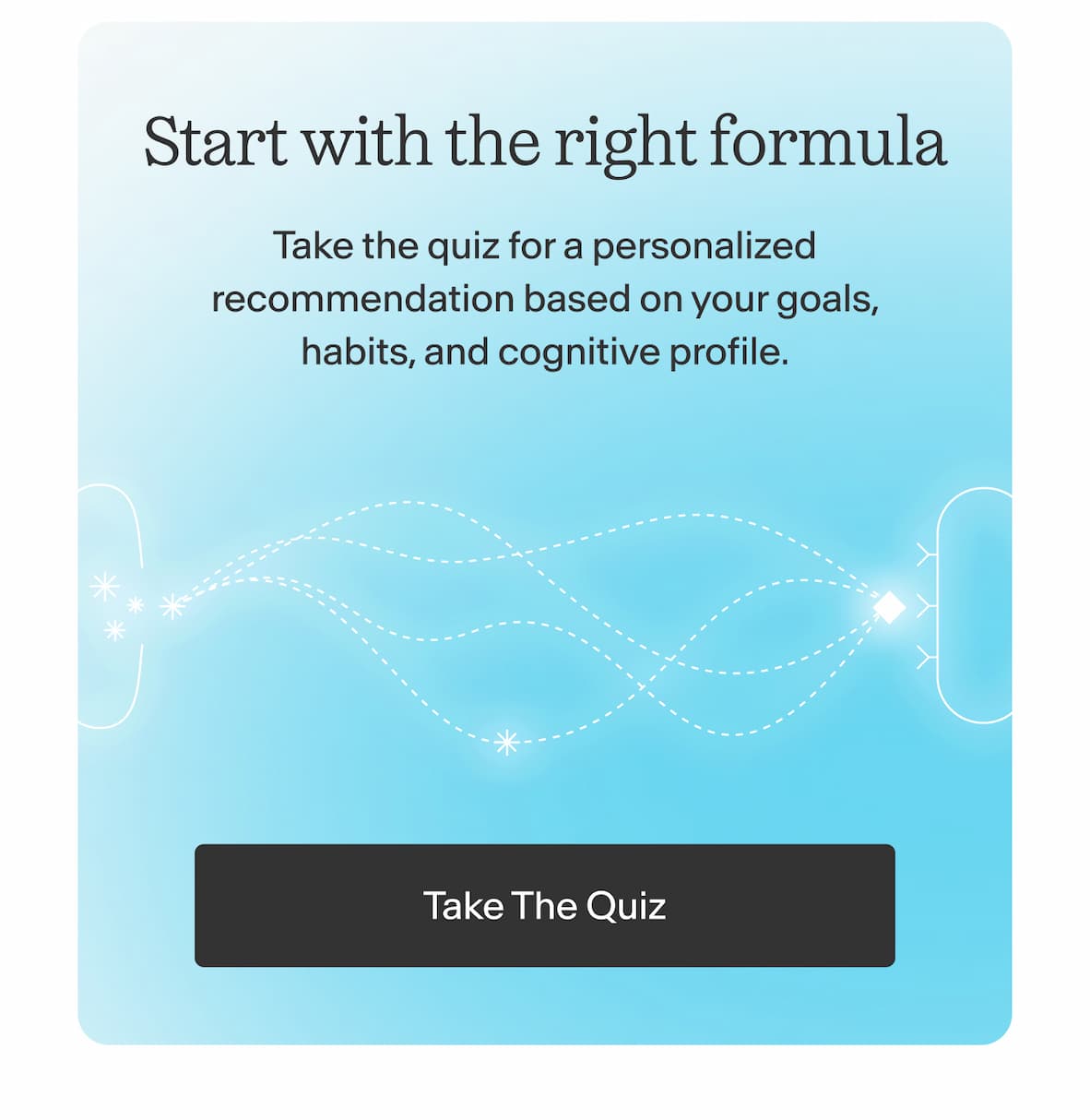 Start with the right formula. Take the quiz for a personalized recommendation based on your goals, habits, and cognitive profile. -- Take The Quiz