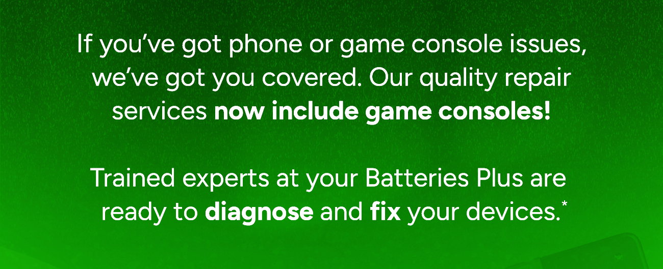 If you’ve got phone or game console issues,  we’ve got you covered. Our quality repair  services now include game consoles!   Trained experts at your Batteries Plus are ready to diagnose and fix your devices.