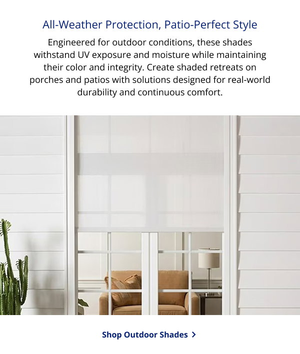 All-Weather Protection, Patio-Perfect Style | Engineered for outdoor conditions, these shades withstand UV exposure and moisture while maintaining their color and integrity. Create shaded retreats on porches and patios with solutions designed for real-world durability and continuous comfort. | SHOP OUTDOOR SHADES >
