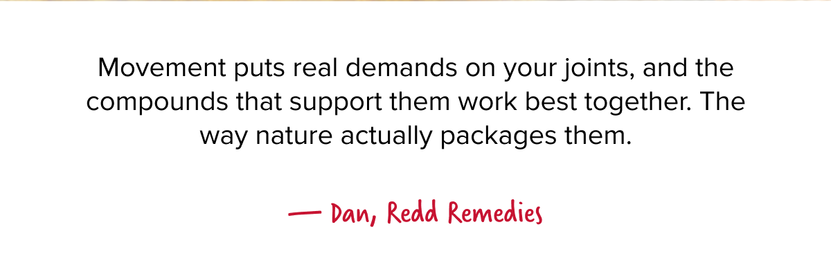 Movement puts real demands on your joints, and the compounds that support them work best together. The way nature actually packages them.  — Dan, Redd Remedies