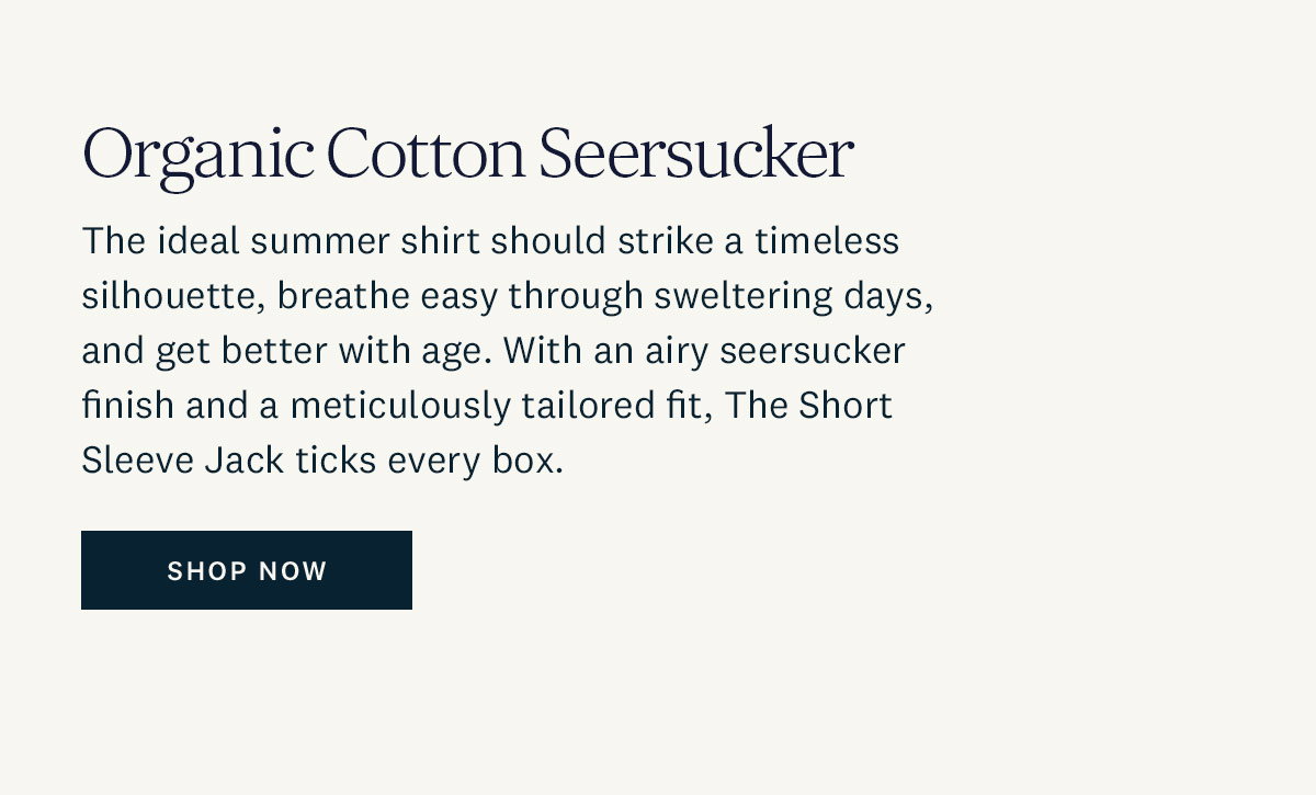 Organic Cotton Seersucker. The ideal summer shirt should strike a timeless silhouette, breathe easy through sweltering days, and get better with age. With an airy seersucker finish and a meticulously tailored fit, The Short Sleeve Jack ticks every box. Shop Now. 