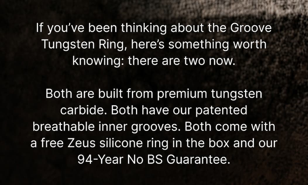 If you’ve been thinking about the Groove Tungsten Ring, here’s something worth knowing: there are two now.  Both are built from premium tungsten carbide. Both have our patented breathable inner grooves. Both come with a free Zeus silicone ring in the box and our 94-Year No BS Guarantee.