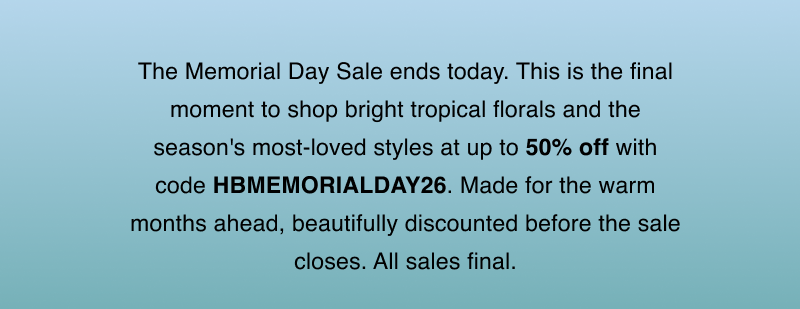 The Memorial Day Sale ends today. This is the final moment to shop bright tropical florals and the season's most-loved styles at up to 50% off with code HBMEMORIALDAY26. Made for the warm months ahead, beautifully discounted before the sale closes. All sales final.