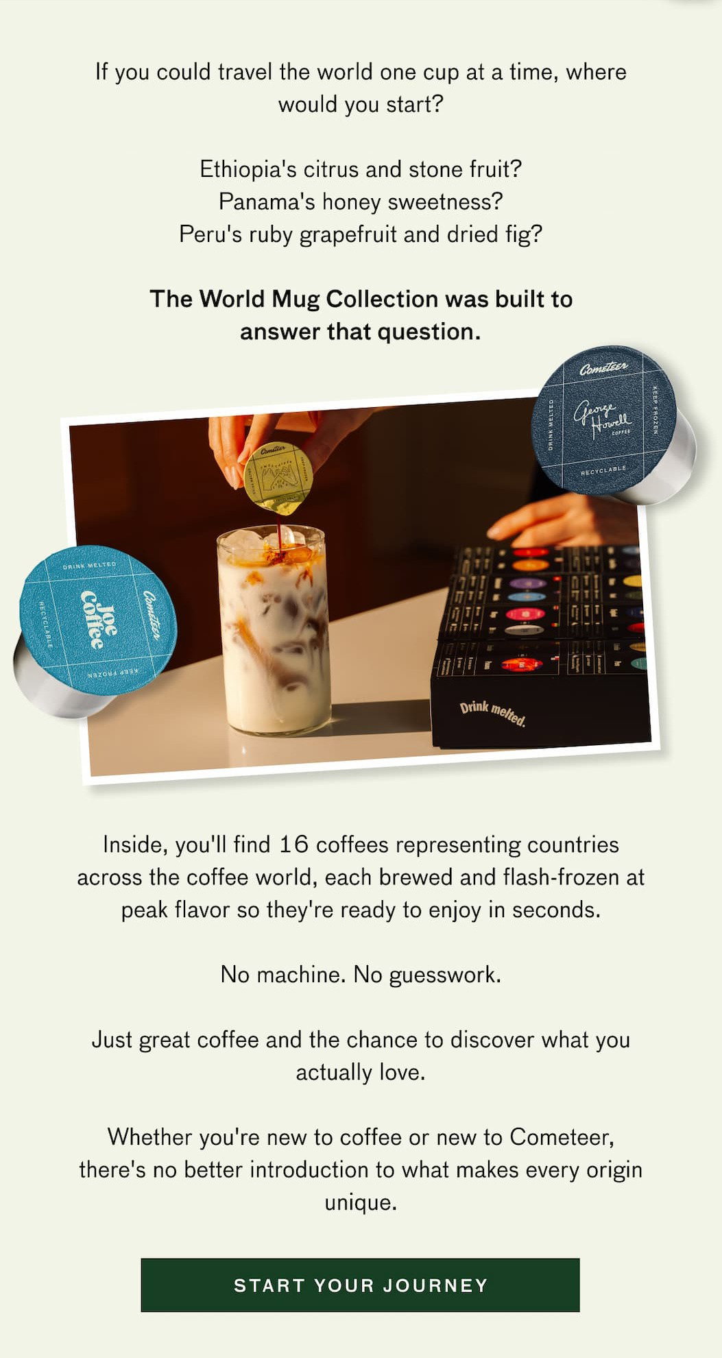 If you could travel the owrld one cup at a time, where would you start? Ethiopia's citrus and stone fruit? Panama's honey sweetness? Peru's ruby grapefruit and dried fig? The World Mug Collection was built to answer that question. Inside, you'll find 16 coffees representing countries across the coffee world, each brewed and flash-frozen at peak flavor so they're ready to enjoy in seconds. No machine. No guesswork. Just great coffee and the change to discover what you actually love. Whether you're new to coffee or new to Cometeer, there's no better introduction to what makes every origin unique. START YOUR JOURNEY