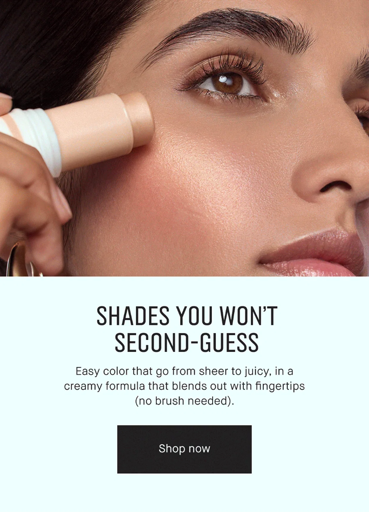 SHADES YOU WON’T SECOND-GUESS | Easy color that go from sheer to juicy, in a creamy formula that blends out with fingertips (no brush needed). | Shop now