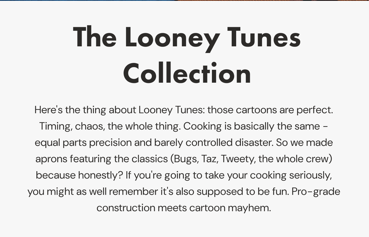The Looney Tunes Collection | Here's the thing about Looney Tunes: those cartoons are perfect. Timing, chaos, the whole thing. Cooking is basically the same - equal parts precision and barely controlled disaster. So we made aprons featuring the classics (Bugs, Taz, Tweety, the whole crew) because honestly? If you're going to take your cooking seriously, you might as well remember it's also supposed to be fun. Pro-grade construction meets cartoon mayhem. 