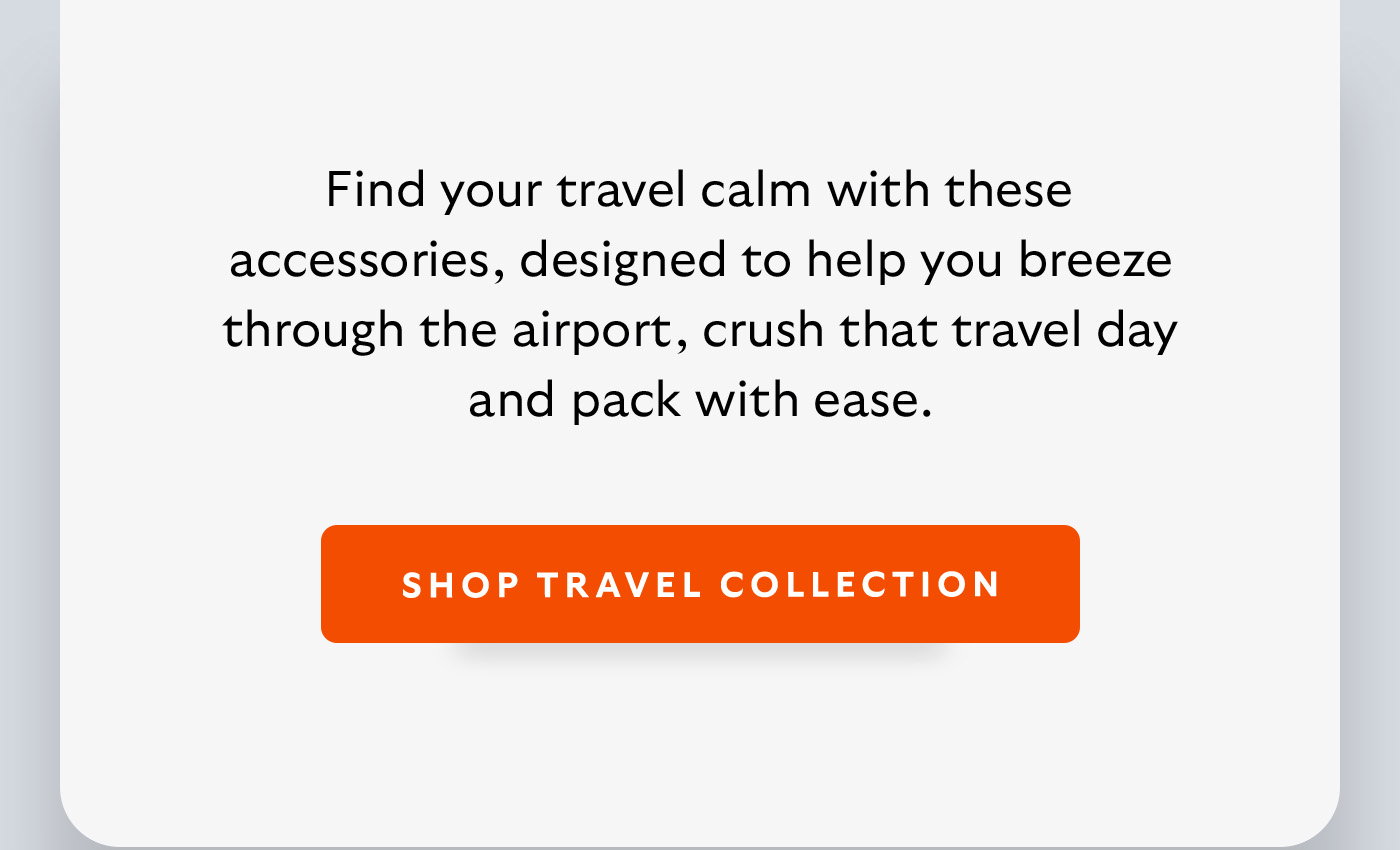 [Introduction] Find your travel calm with these accessories, designed to help you breeze through the airport, crush that travel day and pack with ease. [CTA] Shop Travel Accessories