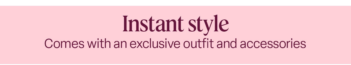 Instant style Comes with an exclusive outfit and accessories