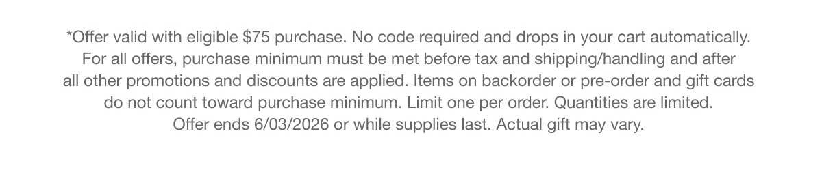 *Offer valid with eligible $75 purchase. No code required and drops in your cart automatically. For all offers, purchase minimum must be met before tax and shipping/handling and after all other promotions and discounts are applied. Items on backorder or pre-order and gift cards do not count toward purchase minimum. Limit one per order. Quantities are limited. Offer ends 6/03/2026 or while supplies last. Actual gift may vary.