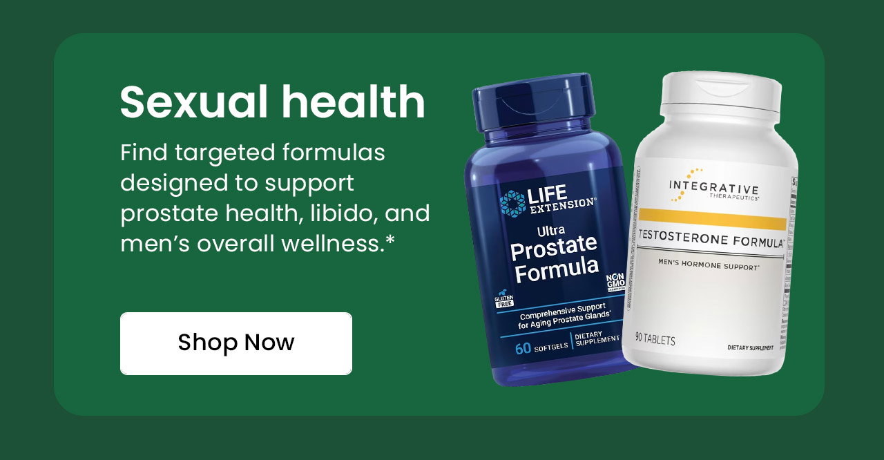 Sexual Health: Find targeted formulas designed to support prostate health, libido, and men’s overall wellness.* Shop Men's Sexual Health Essentials.