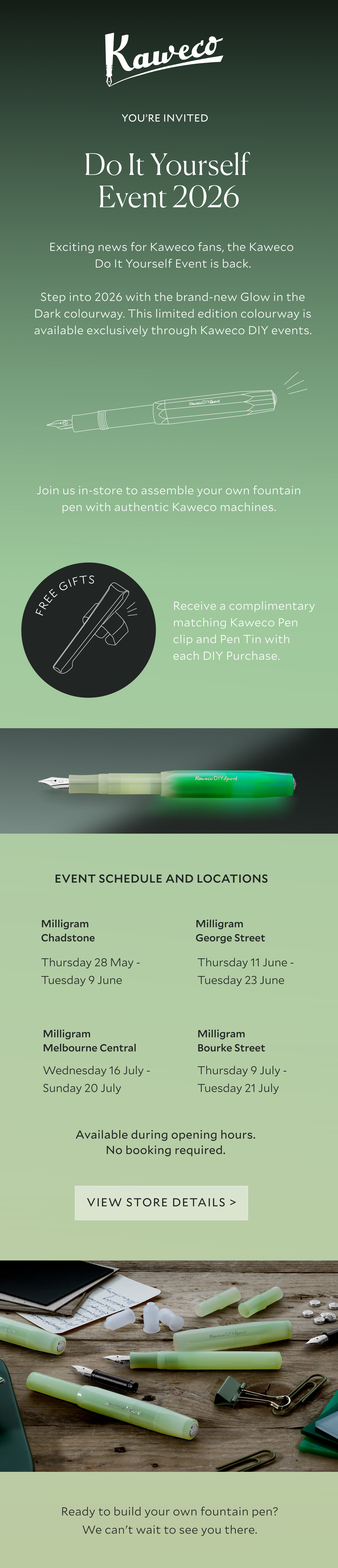 Kaweco DIY Event 2026. Step into 2026 with the brand-new Glow in the Dark colourway. This limited edition colourway is available exclusively through Kaweco DIY events. EVENT SCHEDULE AND LOCATIONS Milligram Chadstone Thursday 28 May - Tuesday 9 June Milligram George Street Thursday 11 June - Tuesday 23 June Milligram Melbourne Central Wednesday 16 July - Sunday 20 July Milligram Bourke Street Thursday 9 July - Tuesday 21 July