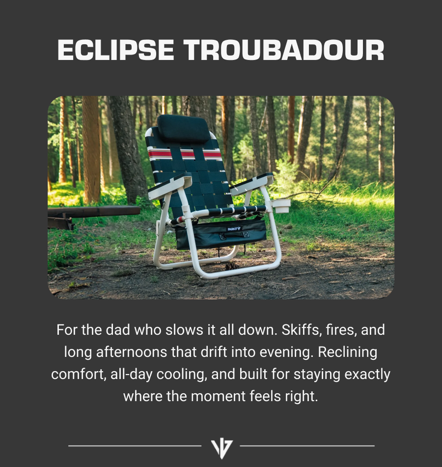 ECLIPSE TROUBADOUR For the dad who slows it all down. Skiffs, fires, and long afternoons that drift into evening. Reclining comfort, all-day cooling, and built for staying exactly where the moment feels right.