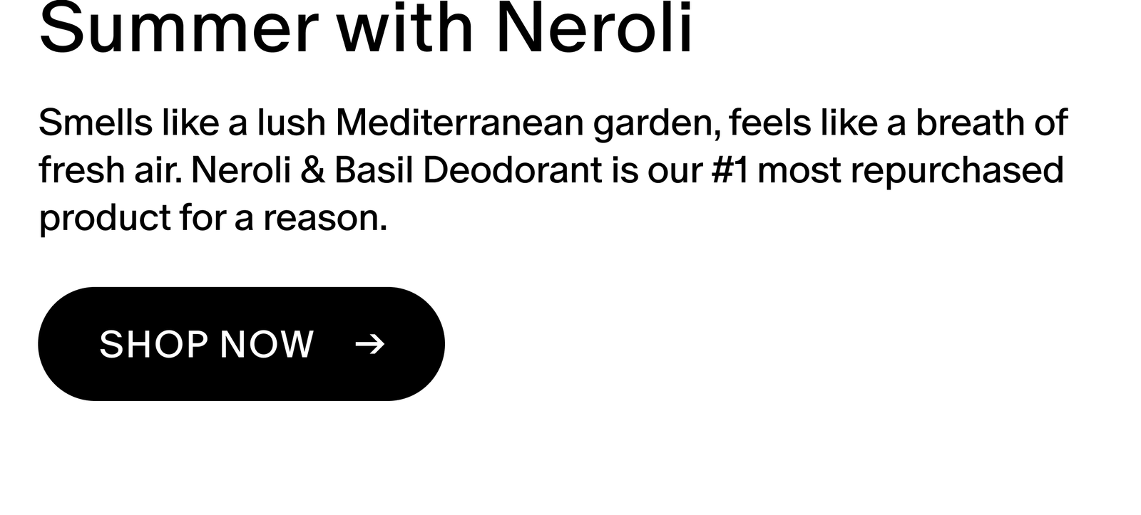 Smells like a lush Mediterranean garden, feels like a breath of fresh air. Neroli & Basil Deodorant is our #1 most repurchased product for a reason.