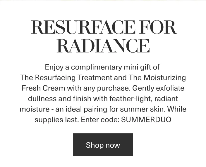 RESURFACE FOR RADIANCE|Enjoy a complimentary mini gift of The Resurfacing Treatment and The Moisturizing Fresh Cream with any purchase. While supplies last. | Enter code: SUMMERDUO|Shop now