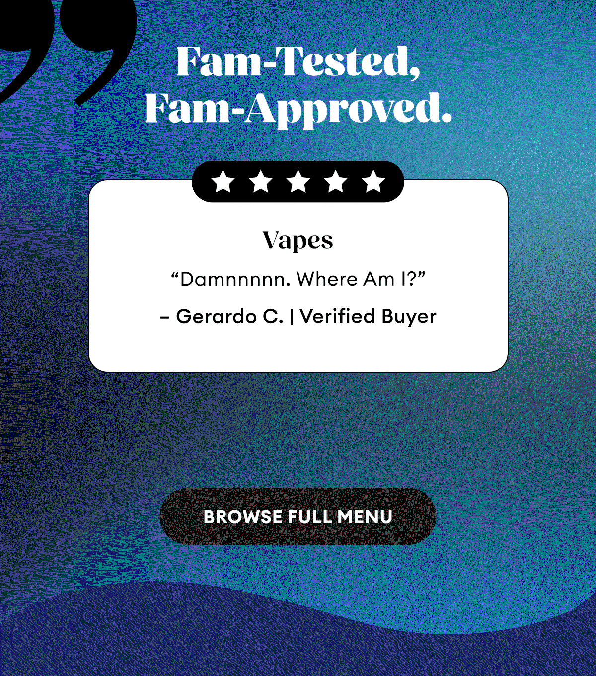 Fam-Tested, Fam-Approved. | Vapes Damnnnnn “Where Am I?” – Gerardo C. | Verified Buyer | Drinks Great Taste, Great Effects! “I need to try each flavor!! These guys are better than beer. If you’re considering trying these, do it!!” – Dee R. | Verified Buyer | Wax Dabs Goodness “Tastes amazing, piney, skunky, and finishes almost sweet like candy. Very smooth smoke and hits you like a brick, damn.” – Scott | Verified Buyer | Browse Full Menu