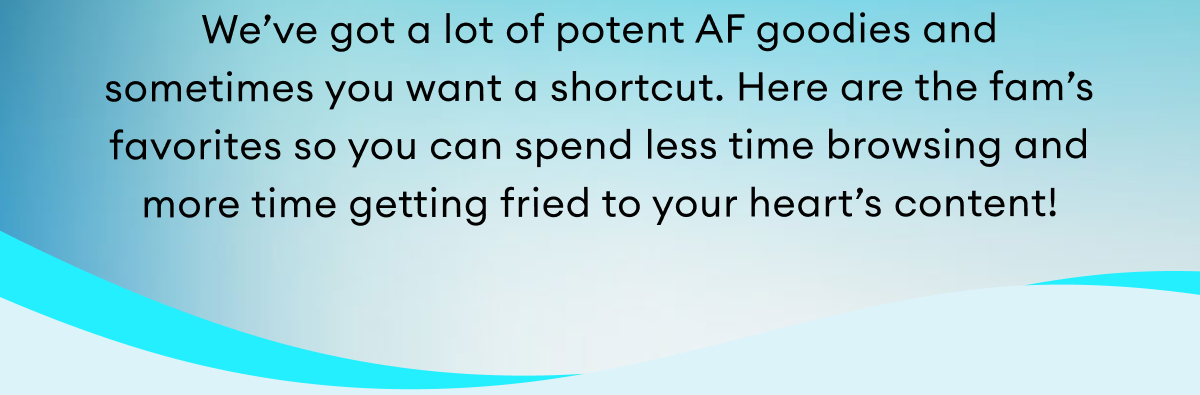 We’ve got a lot of potent AF goodies and  sometimes you want a shortcut. Here are the fam’s favorites so you can spend less time browsing and more time getting fried to your heart’s content!