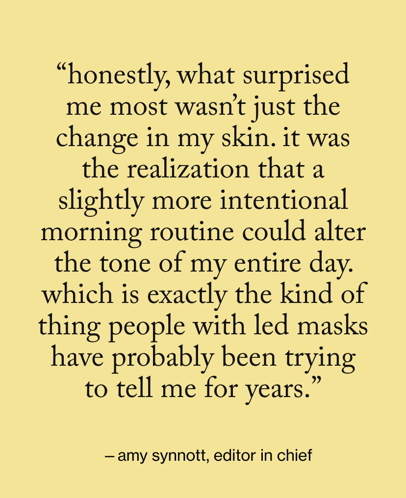 “honestly, what surprised me most wasn’t just the change in my skin. It was the realization that a slightly more intentional morning routine could alter the tone of my entire day. Which is exactly the kind of thing people with LED masks have probably been trying to tell me for years.”