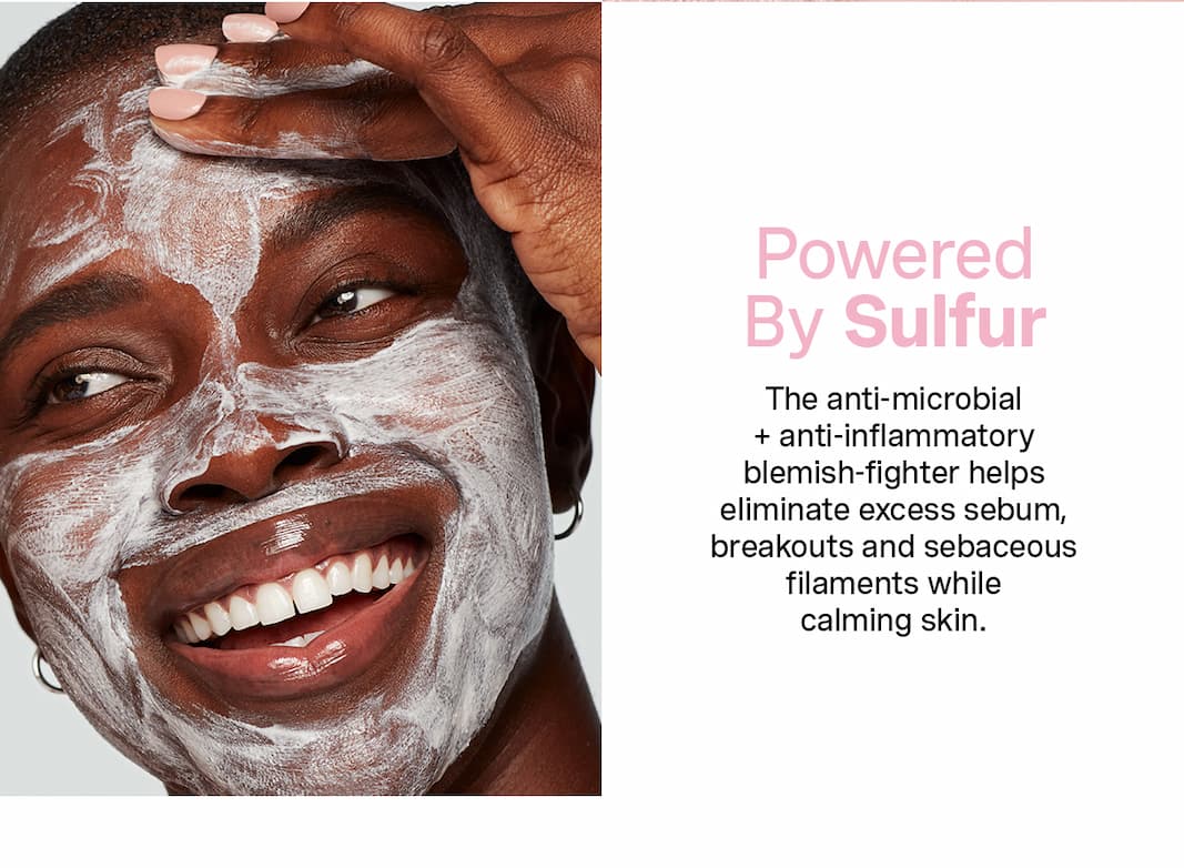 Powered By Sulfur | The anti-microbial + anti-inflammatory blemish-fighter helps eliminate excess sebum, breakouts and sebaceous filaments while calming skin.