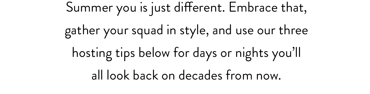 Summer you is just different. Embrace that, gather your squad in style, and use our three hosting tips below for days and nights you'll all look back on decades from now.