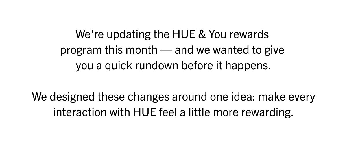 We're updating the HUE & You rewards program this month — and we wanted to give  you a quick rundown before it happens.  We designed these changes around one idea: make every interaction with HUE feel a little more rewarding.