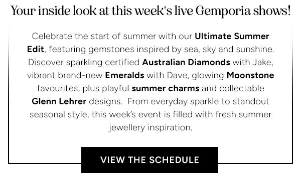 Your inside look at this week's live Gemporia shows! Celebrate the start of summer with our Ultimate Summer Edit, featuring gemstones inspired by sea, sky and sunshine. Discover sparking certified Australian Diamonds with Jake, vibrant brand-new Emeralds with Dave, glowing Moonstone favourites, plus playful summer charms and collectable Glenn Lehrer designs. From everyday sparkle to standout seasonal style, this week's event is filled with fresh summer jewellery inspiration. View the schedule.