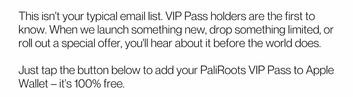 This isn't your typical email list. VIP Pass holders are the first to know. When we launch something new, drop something limited, or roll out a special offer, you'll hear about it before the world does.  Just tap the button below to add your PaliRoots VIP Pass to Apple Wallet – it's 100% free.