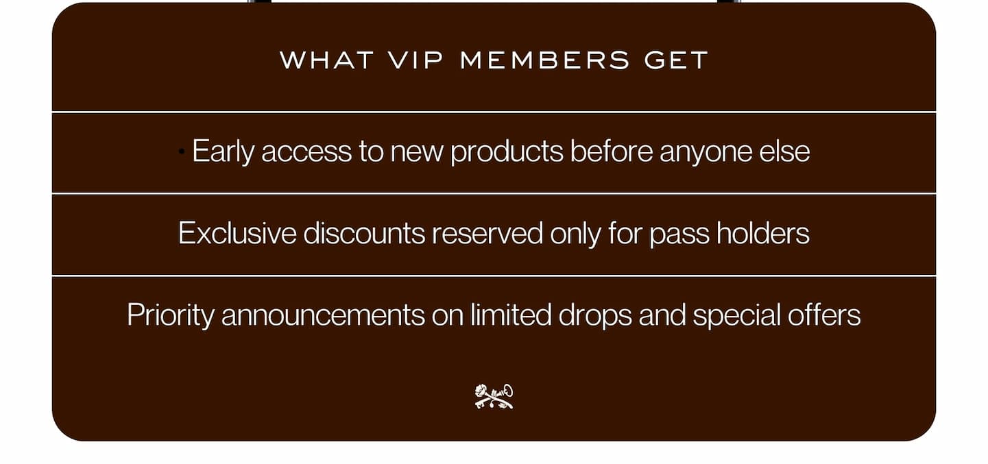 what vip members get | • Early access to new products before anyone else |  Exclusive discounts reserved only for pass holders | Priority announcements on limited drops and special offers