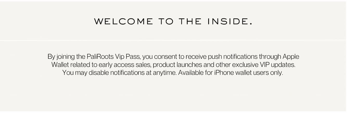 welcome to the inside. By joining the PaliRoots Vip Pass, you consent to receive push notifications through Apple Wallet related to early access sales, product launches and other exclusive VIP updates. You may disable notifications at anytime. Available for iPhone wallet users only. 