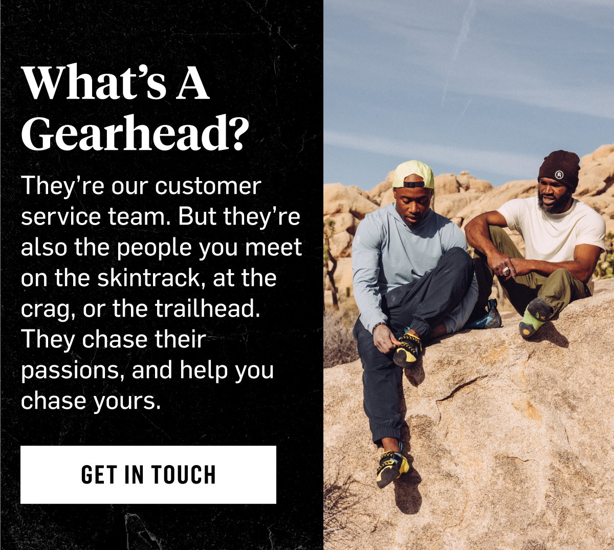 What's a Gearhead? They're our customer service team. But they're also the people you meet on the skintrack, at the crag, or the trailhead. They chase their passions, and help you chase yours. Get In Touch