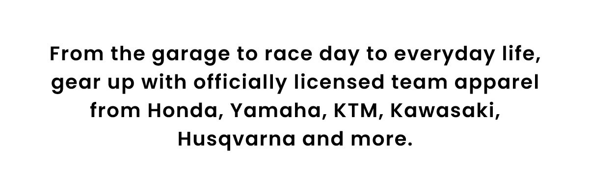 From the garage to race day to everyday life, gear up with officially licensed team apparel from Honda, Yamaha, KTM, Kawasaki, Husqvarna and more.