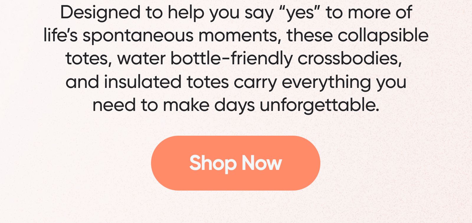 Designed to help you say "yes" to more of life's spontaneous moments, these collapsible totes, water bottle-friendly crossbodies, and insulated totes carry everything you need to make days unforgettable. Shop Now. 