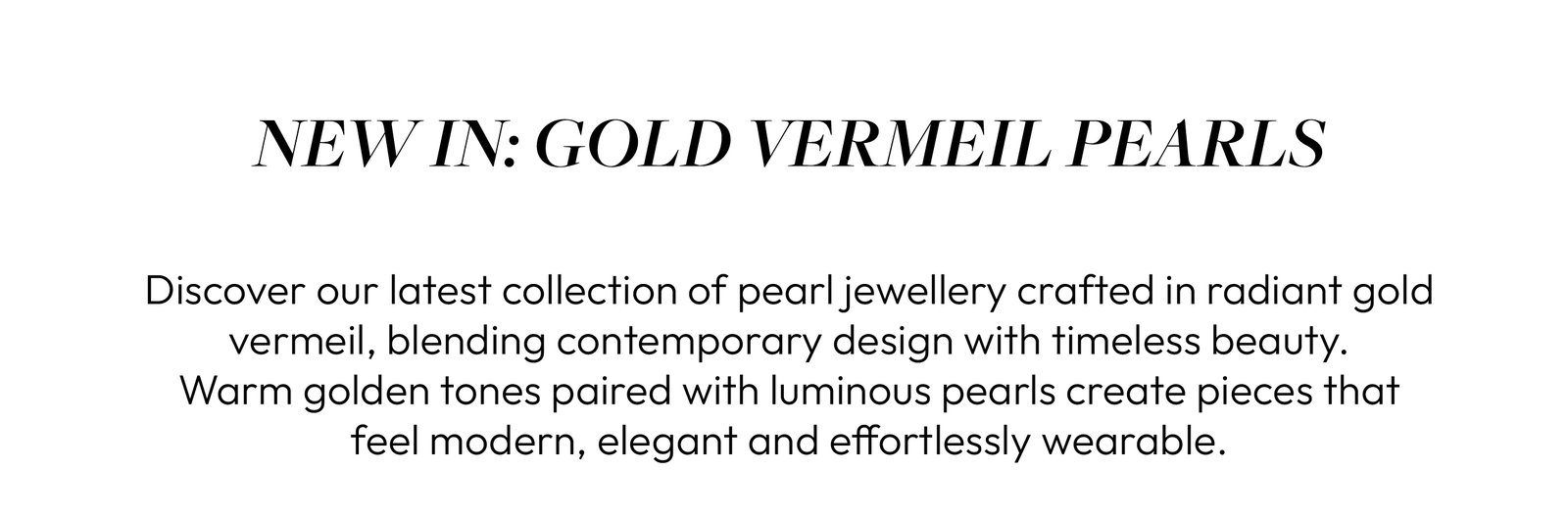 NEW IN: GOLD VERMEIL PEARLS  Discover our latest collection of pearl jewellery crafted in radiant gold vermeil, blending contemporary design with timeless beauty. Warm golden tones paired with luminous pearls create pieces that feel modern, elegant and effortlessly wearable.