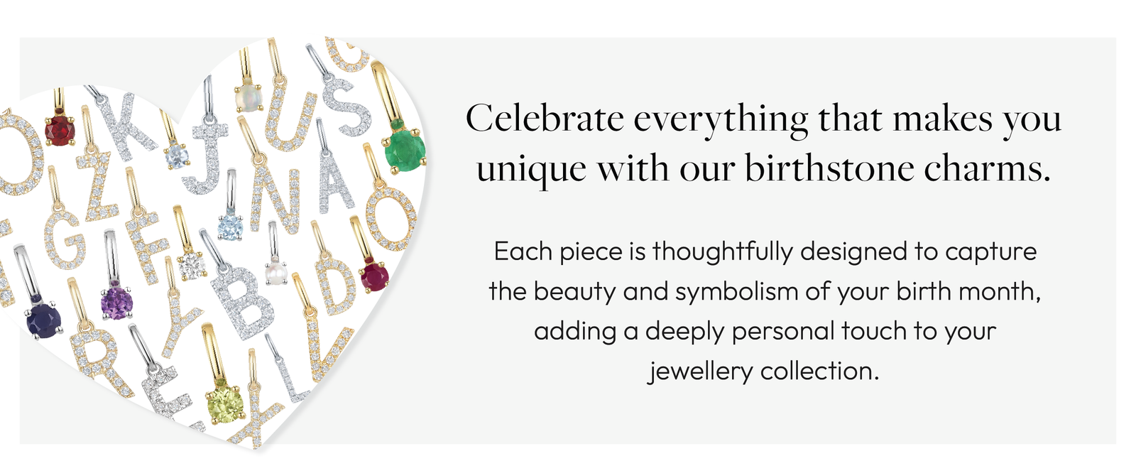 Celebrate everything that makes you unique with our birthstone charms. Each piece is thoughtfully designed to capture the beauty and symbolism of your birth month, adding a deeply personal touch to your jewellery collection.